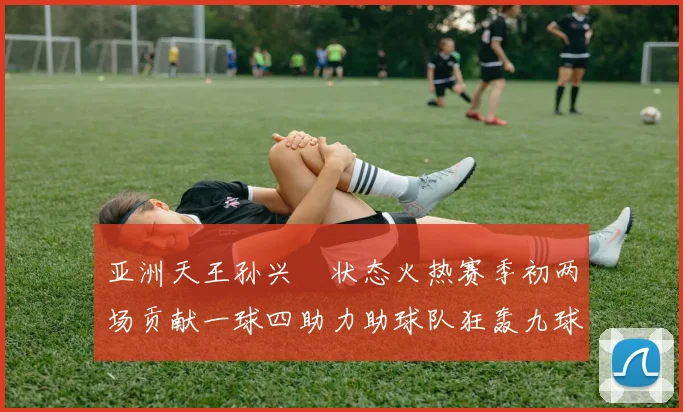 亚洲天王孙兴慜状态火热赛季初两场贡献一球四助力助球队狂轰九球