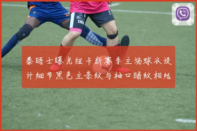泰晤士曝光纽卡新赛季主场球衣设计细节黑色主条纹与袖口暗纹相结合