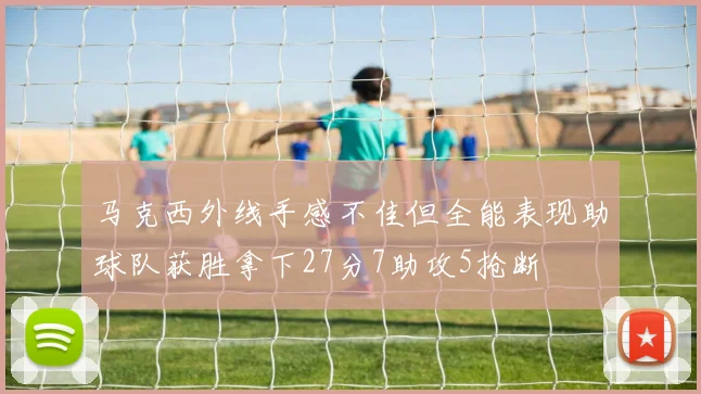 马克西外线手感不佳但全能表现助球队获胜拿下27分7助攻5抢断