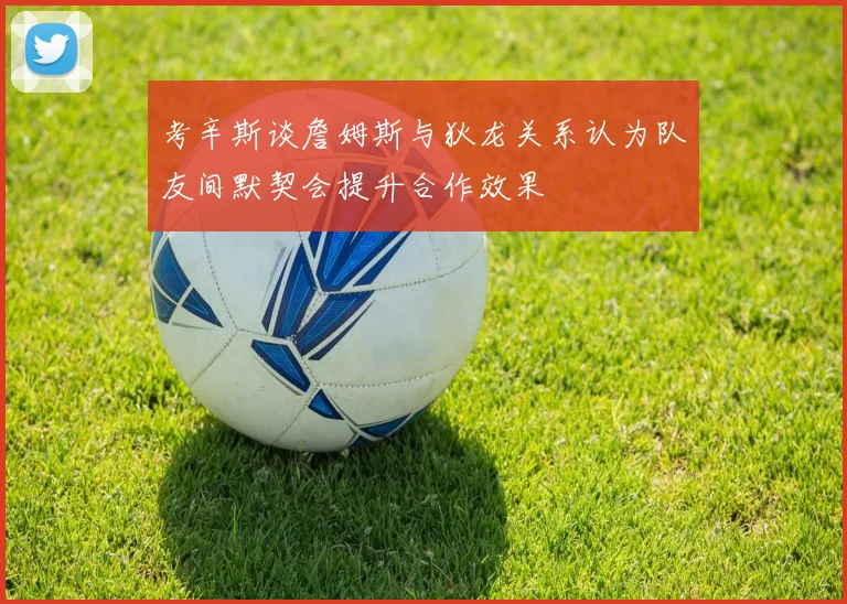 考辛斯谈詹姆斯与狄龙关系认为队友间默契会提升合作效果