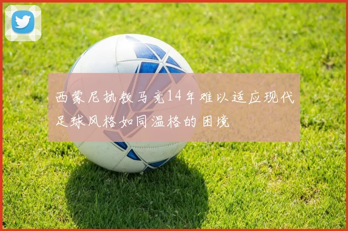 西蒙尼执教马竞14年难以适应现代足球风格如同温格的困境