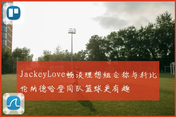 JackeyLove畅谈理想组合称与科比伦纳德哈登同队篮球更有趣