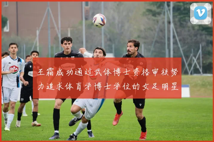 王霜成功通过武体博士资格审核努力追求体育学博士学位的女足明星