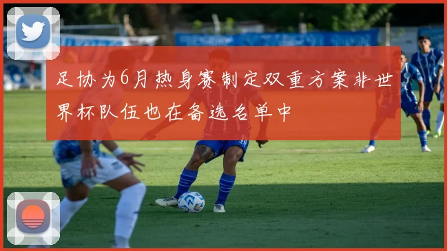 足协为6月热身赛制定双重方案非世界杯队伍也在备选名单中