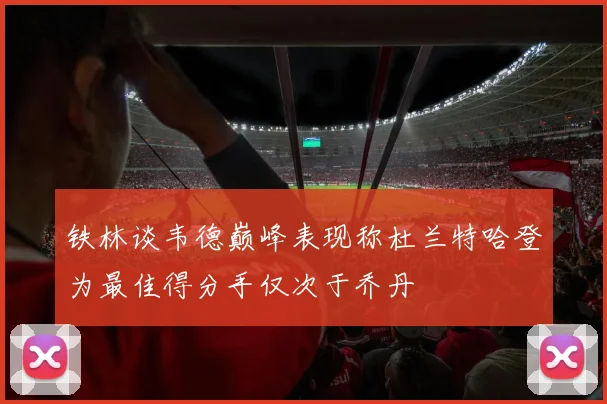 铁林谈韦德巅峰表现称杜兰特哈登为最佳得分手仅次于乔丹