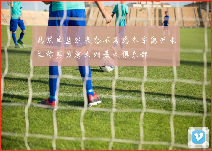 恩昆库坚定表态不考虑冬季离开米兰称其为意大利最大俱乐部