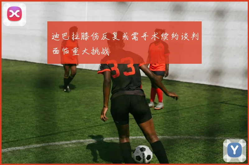 迪巴拉膝伤反复或需手术续约谈判面临重大挑战