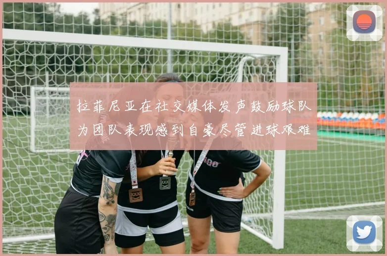 拉菲尼亚在社交媒体发声鼓励球队为团队表现感到自豪尽管进球艰难