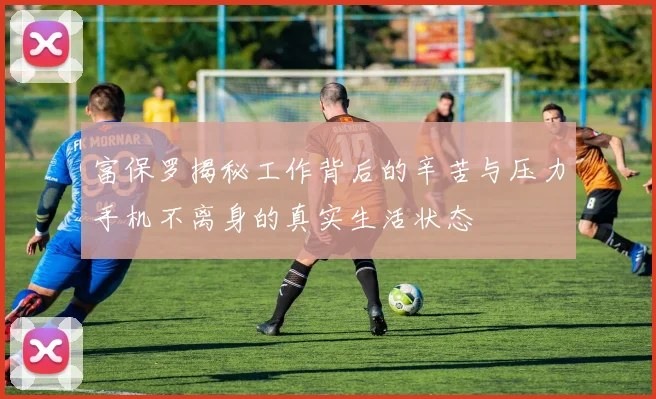 富保罗揭秘工作背后的辛苦与压力手机不离身的真实生活状态
