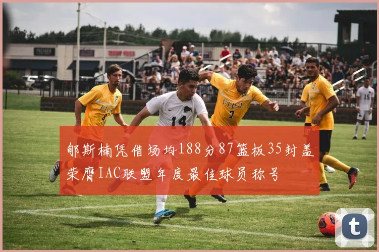 郇斯楠凭借场均188分87篮板35封盖荣膺IAC联盟年度最佳球员称号