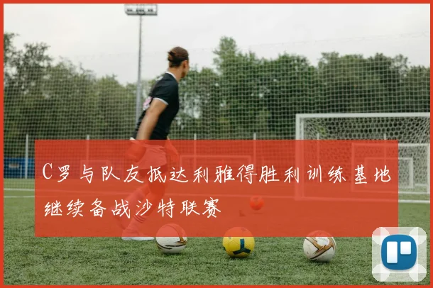 C罗与队友抵达利雅得胜利训练基地继续备战沙特联赛