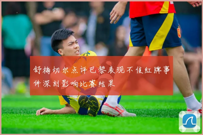 舒梅切尔点评巴黎表现不佳红牌事件深刻影响比赛结果