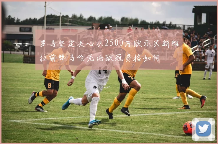 罗马坚定决心以2500万欧元买断维拉前锋马伦无论欧冠资格如何
