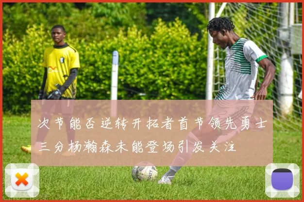 次节能否逆转开拓者首节领先勇士三分杨瀚森未能登场引发关注