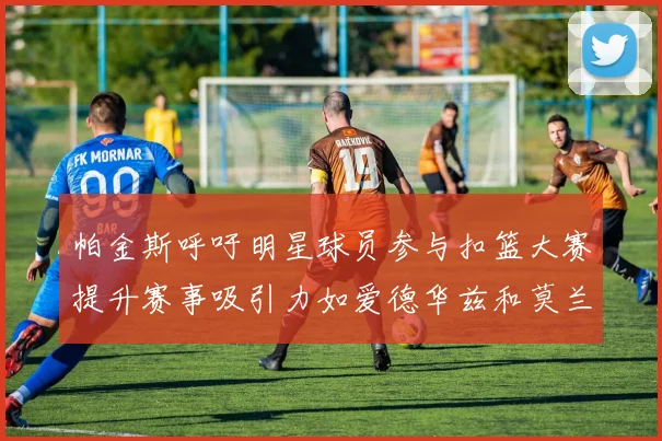 帕金斯呼吁明星球员参与扣篮大赛提升赛事吸引力如爱德华兹和莫兰特等人
