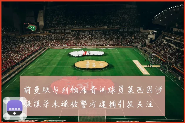 前曼联与利物浦青训球员莱西因涉嫌谋杀未遂被警方逮捕引发关注