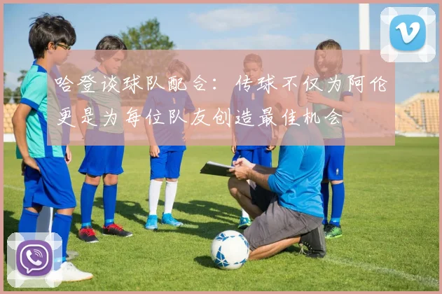 哈登谈球队配合：传球不仅为阿伦更是为每位队友创造最佳机会