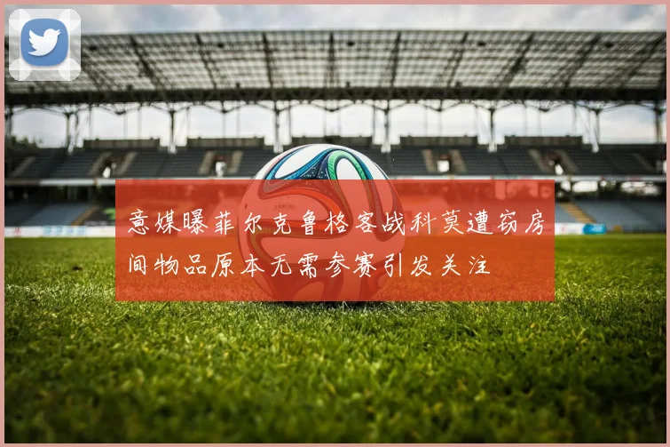 意媒曝菲尔克鲁格客战科莫遭窃房间物品原本无需参赛引发关注