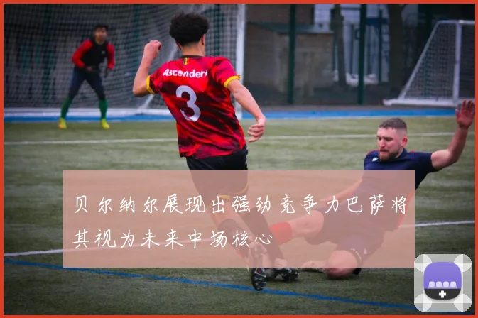 贝尔纳尔展现出强劲竞争力巴萨将其视为未来中场核心