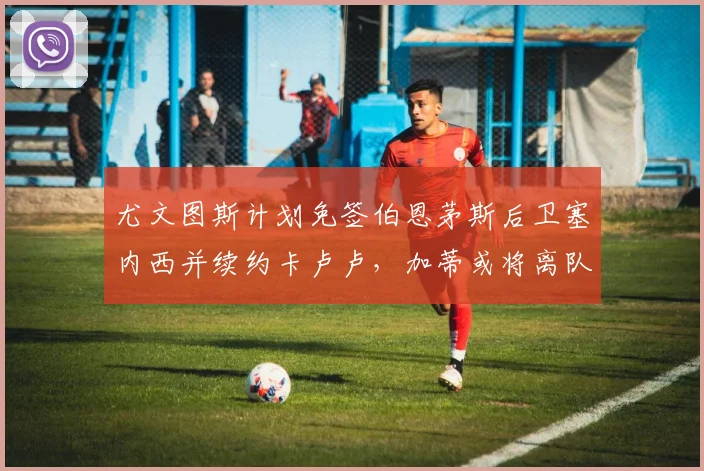 尤文图斯计划免签伯恩茅斯后卫塞内西并续约卡卢卢，加蒂或将离队