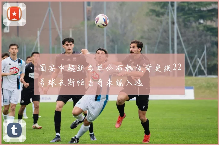 国安中超新名单公布韩佳奇更换22号球衣斯帕吉奇未能入选