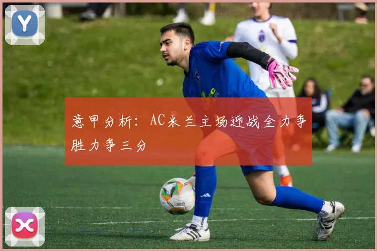 意甲分析：AC米兰主场迎战全力争胜力争三分