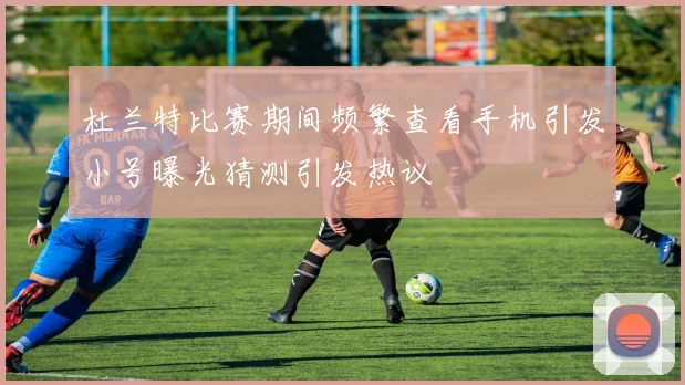 杜兰特比赛期间频繁查看手机引发小号曝光猜测引发热议