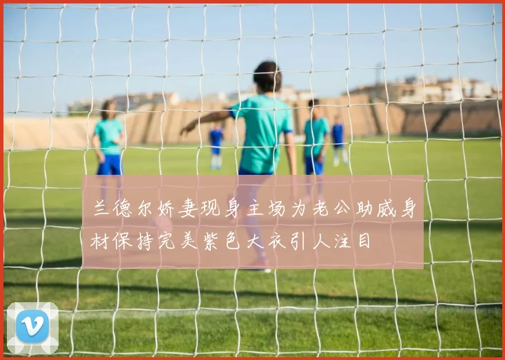 兰德尔娇妻现身主场为老公助威身材保持完美紫色大衣引人注目