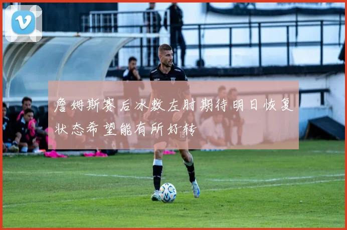 詹姆斯赛后冰敷左肘期待明日恢复状态希望能有所好转