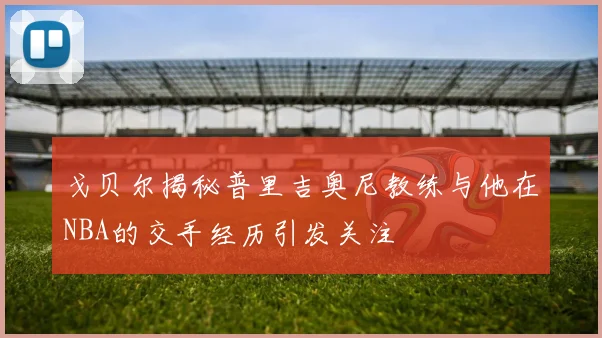 戈贝尔揭秘普里吉奥尼教练与他在NBA的交手经历引发关注