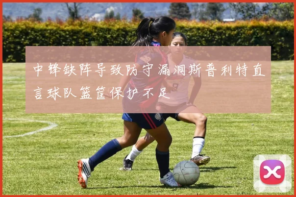 中锋缺阵导致防守漏洞斯普利特直言球队篮筐保护不足