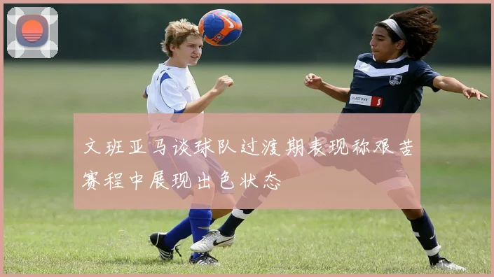 文班亚马谈球队过渡期表现称艰苦赛程中展现出色状态
