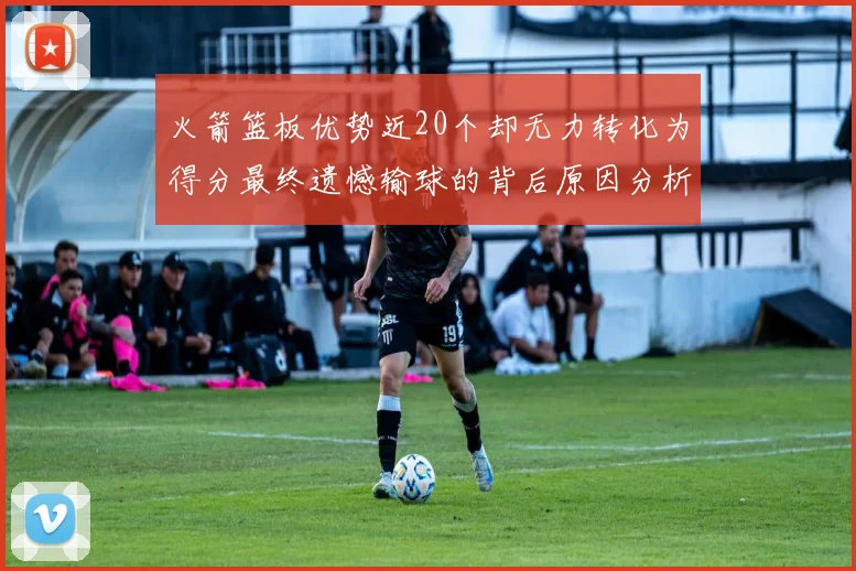 火箭篮板优势近20个却无力转化为得分最终遗憾输球的背后原因分析