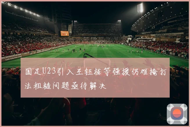 国足U23引入王钰栋等强援仍难掩打法粗糙问题亟待解决